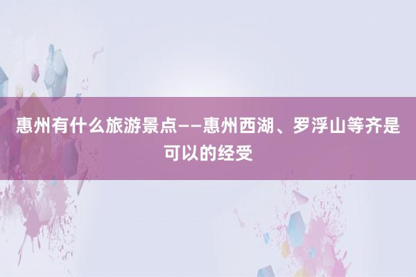 惠州有什么旅游景点——惠州西湖、罗浮山等齐是可以的经受