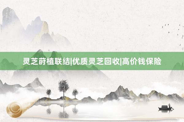 灵芝莳植联结|优质灵芝回收|高价钱保险