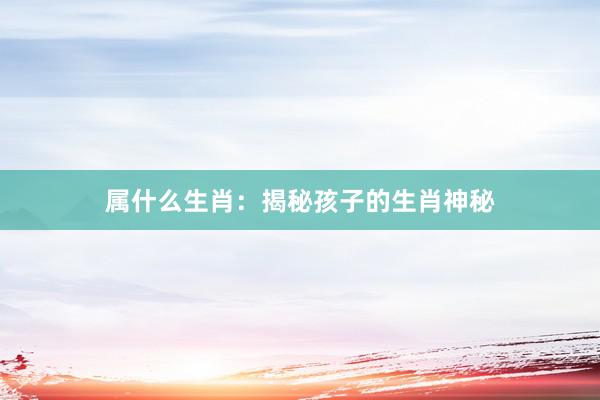 属什么生肖：揭秘孩子的生肖神秘
