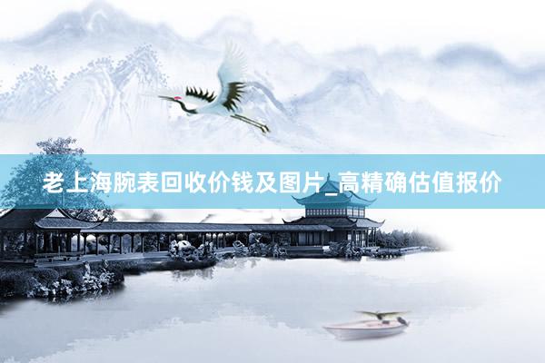老上海腕表回收价钱及图片_高精确估值报价