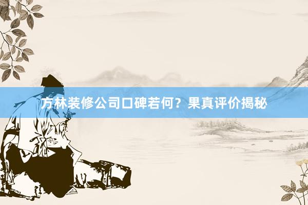 方林装修公司口碑若何？果真评价揭秘