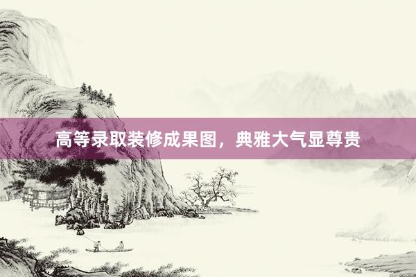 高等录取装修成果图，典雅大气显尊贵