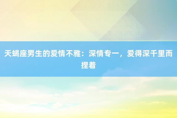 天蝎座男生的爱情不雅：深情专一，爱得深千里而捏着